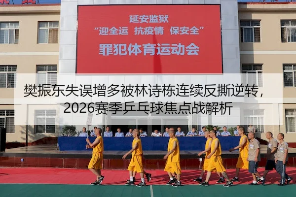 樊振东失误增多被林诗栋连续反撕逆转，2026赛季乒乓球焦点战解析